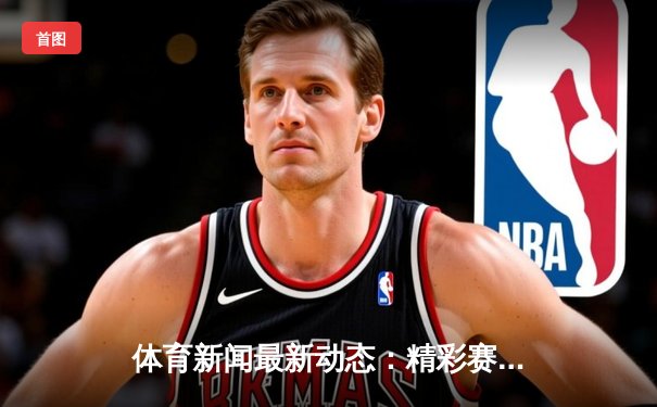 体育新闻最新动态：精彩赛事回顾
